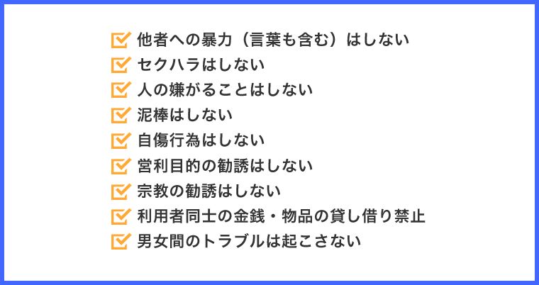 他者への暴力（言葉も含む）はしない、セクハラはしない、人の嫌がることはしない、泥棒はしない、自傷行為はしない、営利目的の勧誘はしない、宗教の勧誘はしない、利用者同士の金銭・物品の貸し借り禁止、男女間のトラブルは起こさない