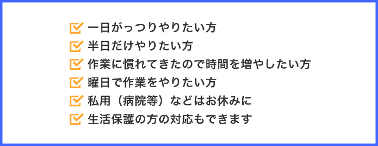 一日がっつりやりたい方。半日だけやりたい方。作業に慣れてきたので時間を増やしたい方。曜日で作業をやりたい方。私用（病院等）などはお休みに。生活保護の方の対応もできます