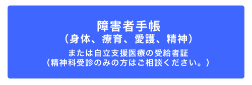 障害者手帳（身体、療育、愛護、精神）または自立支援医療の受給者証（精神科受診のみの方はご相談ください。）