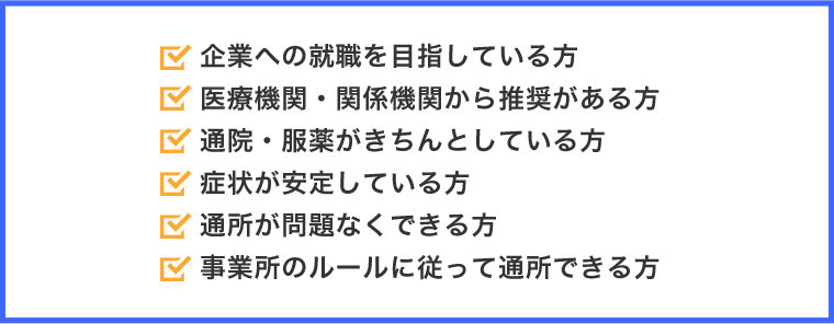 企業への就職を目指している方。医療機関・関係機関から推奨がある方。通院・服薬がきちんとしている方。症状が安定している方。通所が問題なくできる方。事業所のルールに従って通所できる方